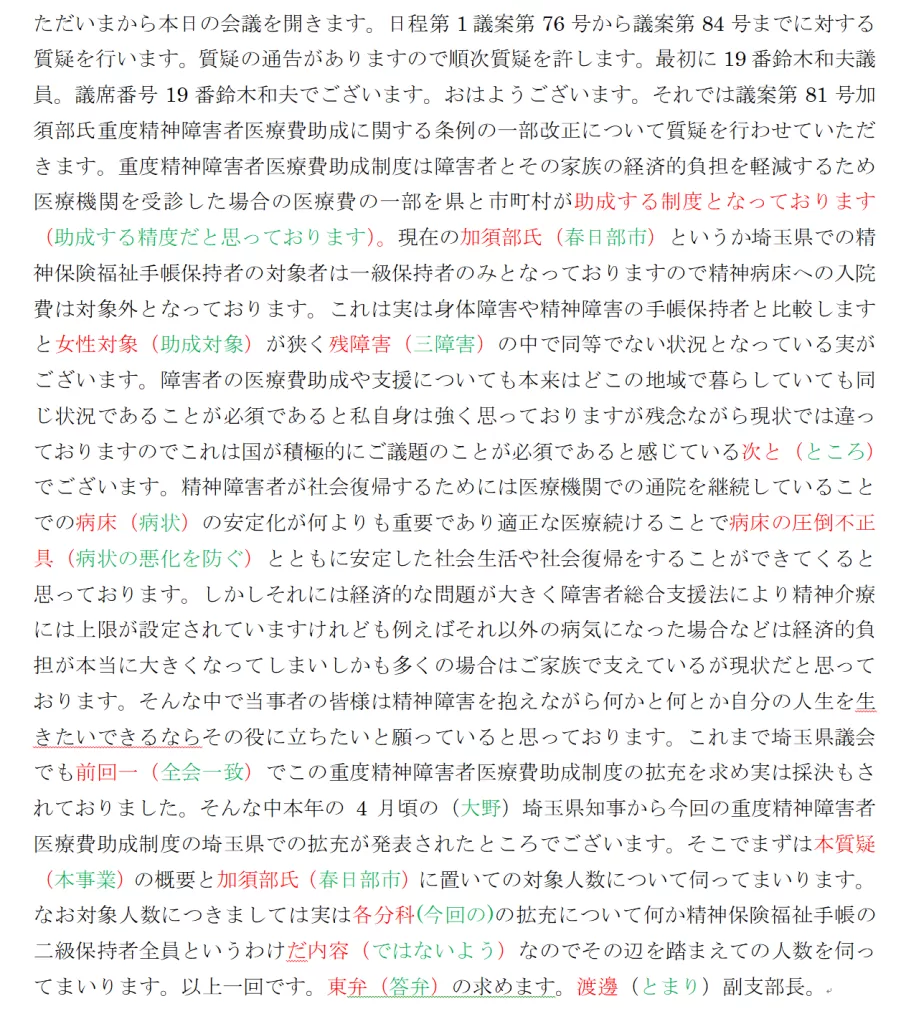 Qwen3-ASR 1.7B で文字起こしのテスト結果。ただいまから本日の会議を開きます。日程第1議案第76号から議案第84号までに対する質疑を行います。質疑の通告がありますので順次質疑を許します。最初に19番鈴木和夫議員。議席番号19番鈴木和夫でございます。おはようございます。それでは議案第81号加須部氏重度精神障害者医療費助成に関する条例の一部改正について質疑を行わせていただきます。重度精神障害者医療費助成制度は障害者とその家族の経済的負担を軽減するため医療機関を受診した場合の医療費の一部を県と市町村が助成する制度となっております(助成する精度だと思っております)。現在の加須部氏(春日部市)というか埼玉県での精神保険福祉手帳保持者の対象者は一級保持者のみとなっておりますので精神病床への入院費は対象外となっております。これは実は身体障害や精神障害の手帳保持者と比較しますと女性対象(助成対象)が狭く残障害(三障害)の中で同等でない状況となっている実がございます。障害者の医療費助成や支援についても本来はどこの地域で暮らしていても同じ状況であることが必須であると私自身は強く思っておりますが残念ながら現状では違っておりますのでこれは国が積極的にご議題のことが必須であると感じている次と(ところ)でございます。精神障害者が社会復帰するためには医療機関での通院を継続していることでの病床(病状)の安定化が何よりも重要であり適正な医療続けることで病床の圧倒不正具(病状の悪化を防ぐ)とともに安定した社会生活や社会復帰をすることができてくると思っております。しかしそれには経済的な問題が大きく障害者総合支援法により精神介療には上限が設定されていますけれども例えばそれ以外の病気になった場合などは経済的負担が本当に大きくなってしまいしかも多くの場合はご家族で支えているが現状だと思っております。そんな中で当事者の皆様は精神障害を抱えながら何かと何とか自分の人生を生きたいできるならその役に立ちたいと願っていると思っております。これまで埼玉県議会でも前回一(全会一致)でこの重度精神障害者医療費助成制度の拡充を求め実は採決もされておりました。そんな中本年の4月頃の(大野)埼玉県知事から今回の重度精神障害者医療費助成制度の埼玉県での拡充が発表されたところでございます。そこでまずは本質疑(本事業)の概要と加須部氏(春日部市)に置いての対象人数について伺ってまいります。なお対象人数につきましては実は各分科(今回の)の拡充について何か精神保険福祉手帳の二級保持者全員というわけだ内容(ではないよう)なのでその辺を踏まえての人数を伺ってまいります。以上一回です。東弁(答弁)の求めます。渡邊(とまり)副支部長。